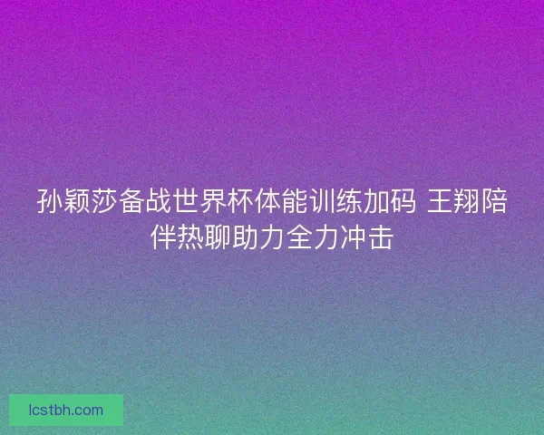 孙颖莎备战世界杯体能训练加码 王翔陪伴热聊助力全力冲击