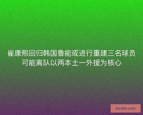 崔康熙回归韩国鲁能或进行重建三名球员可能离队以两本土一外援为核心
