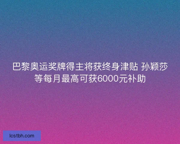 巴黎奥运奖牌得主将获终身津贴 孙颖莎等每月最高可获6000元补助